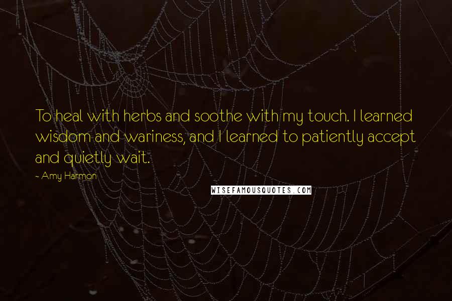 Amy Harmon Quotes: To heal with herbs and soothe with my touch. I learned wisdom and wariness, and I learned to patiently accept and quietly wait.