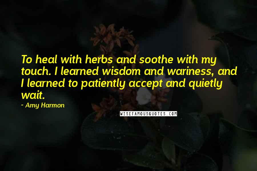 Amy Harmon Quotes: To heal with herbs and soothe with my touch. I learned wisdom and wariness, and I learned to patiently accept and quietly wait.