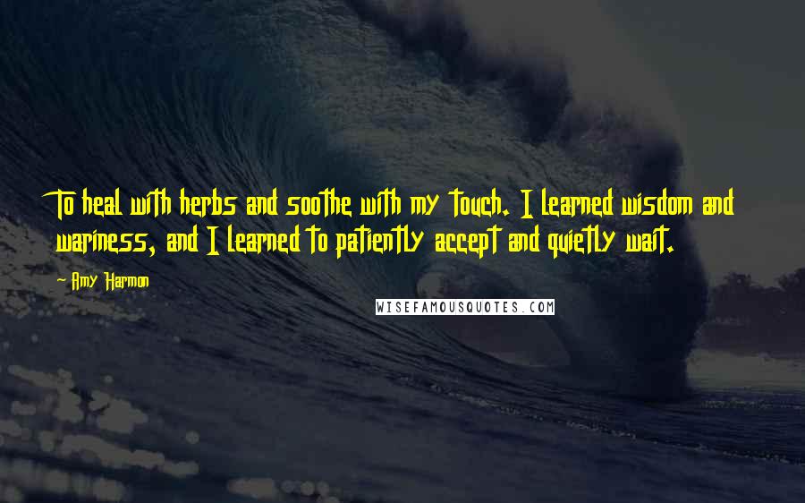 Amy Harmon Quotes: To heal with herbs and soothe with my touch. I learned wisdom and wariness, and I learned to patiently accept and quietly wait.