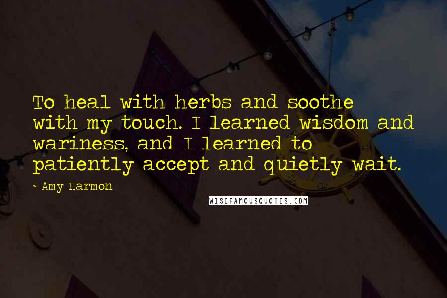 Amy Harmon Quotes: To heal with herbs and soothe with my touch. I learned wisdom and wariness, and I learned to patiently accept and quietly wait.