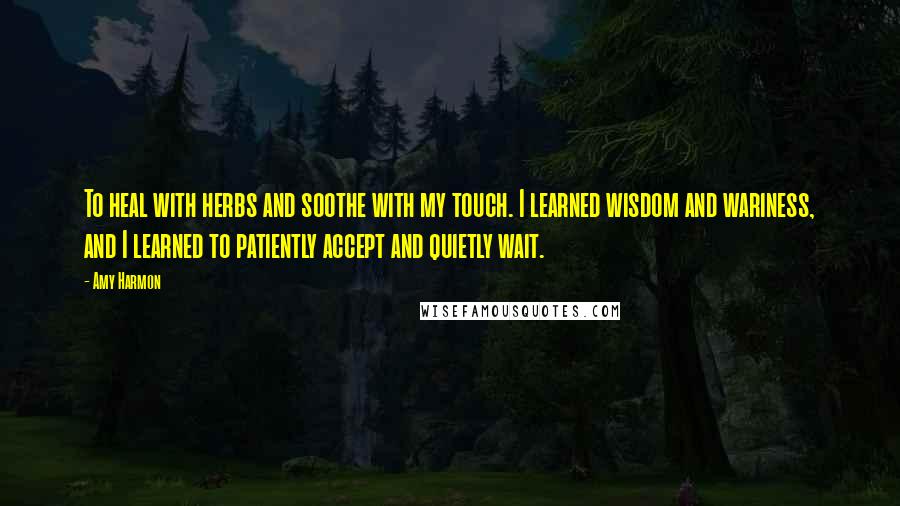 Amy Harmon Quotes: To heal with herbs and soothe with my touch. I learned wisdom and wariness, and I learned to patiently accept and quietly wait.