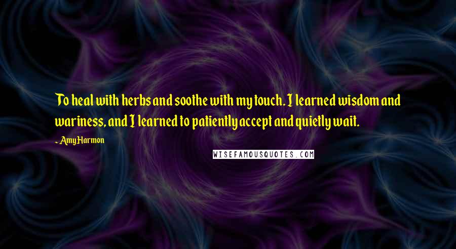 Amy Harmon Quotes: To heal with herbs and soothe with my touch. I learned wisdom and wariness, and I learned to patiently accept and quietly wait.