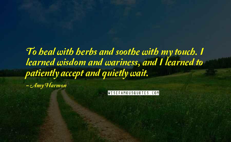 Amy Harmon Quotes: To heal with herbs and soothe with my touch. I learned wisdom and wariness, and I learned to patiently accept and quietly wait.