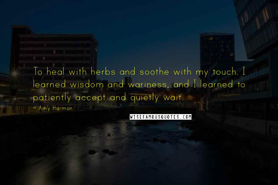 Amy Harmon Quotes: To heal with herbs and soothe with my touch. I learned wisdom and wariness, and I learned to patiently accept and quietly wait.