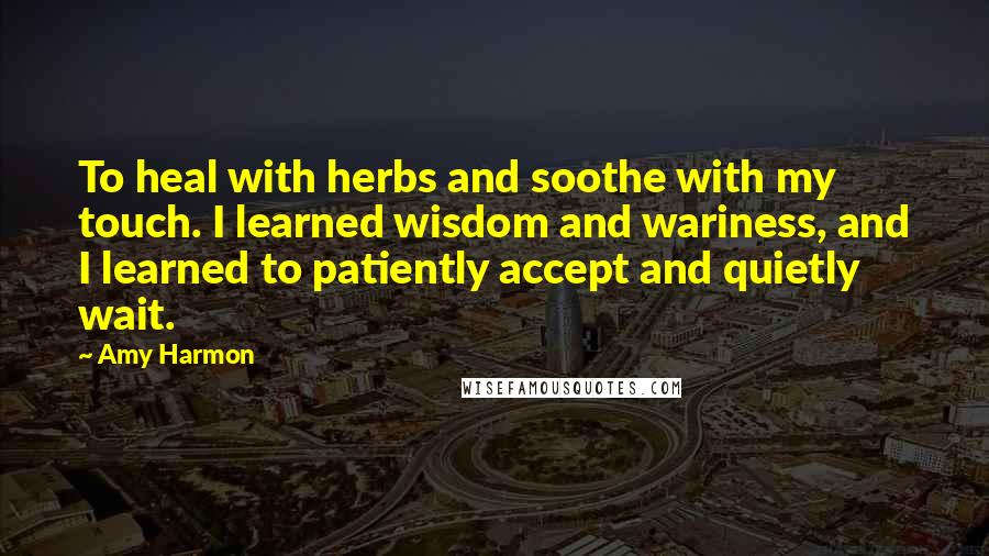 Amy Harmon Quotes: To heal with herbs and soothe with my touch. I learned wisdom and wariness, and I learned to patiently accept and quietly wait.