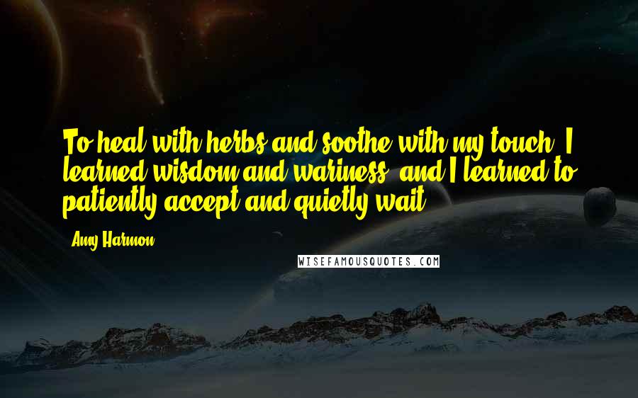 Amy Harmon Quotes: To heal with herbs and soothe with my touch. I learned wisdom and wariness, and I learned to patiently accept and quietly wait.