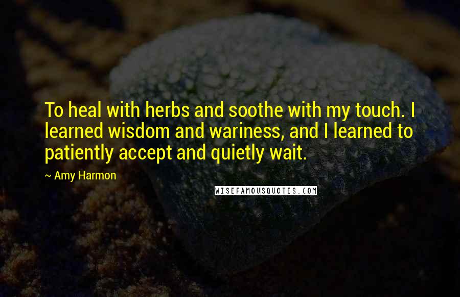 Amy Harmon Quotes: To heal with herbs and soothe with my touch. I learned wisdom and wariness, and I learned to patiently accept and quietly wait.