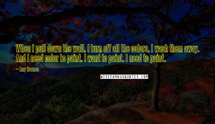 Amy Harmon Quotes: When I pull down the wall, I turn off all the colors, I wash them away. And I need color to paint. I want to paint. I need to paint.