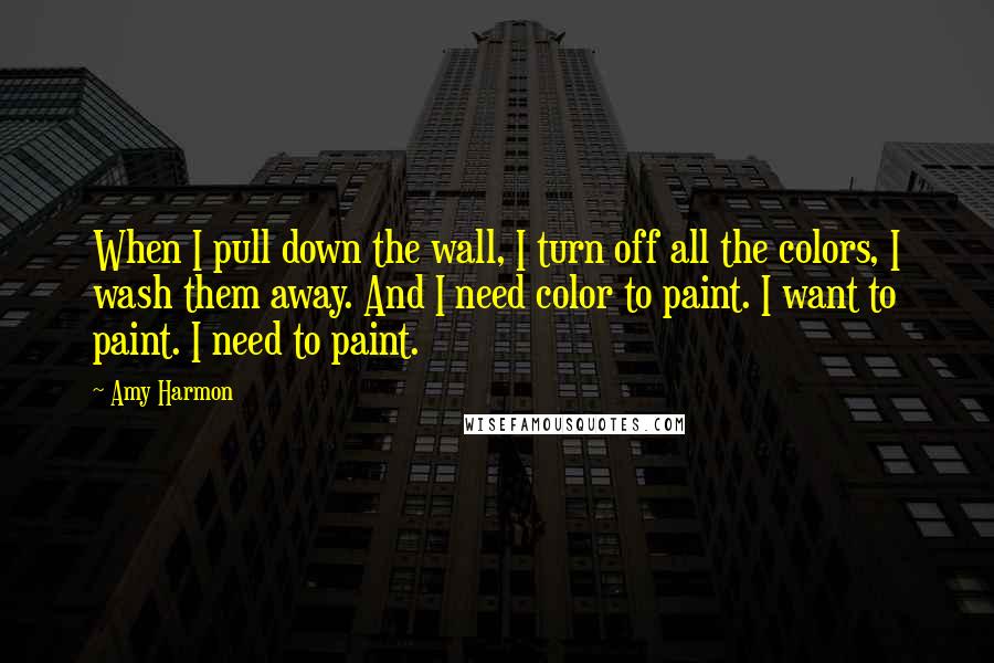 Amy Harmon Quotes: When I pull down the wall, I turn off all the colors, I wash them away. And I need color to paint. I want to paint. I need to paint.