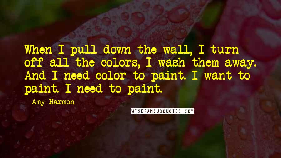 Amy Harmon Quotes: When I pull down the wall, I turn off all the colors, I wash them away. And I need color to paint. I want to paint. I need to paint.