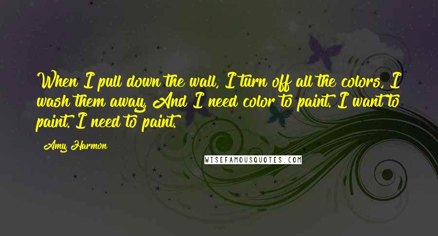 Amy Harmon Quotes: When I pull down the wall, I turn off all the colors, I wash them away. And I need color to paint. I want to paint. I need to paint.