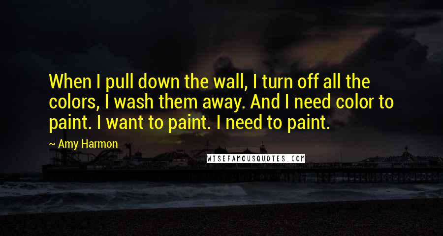 Amy Harmon Quotes: When I pull down the wall, I turn off all the colors, I wash them away. And I need color to paint. I want to paint. I need to paint.