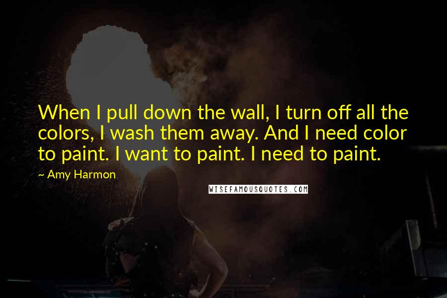 Amy Harmon Quotes: When I pull down the wall, I turn off all the colors, I wash them away. And I need color to paint. I want to paint. I need to paint.