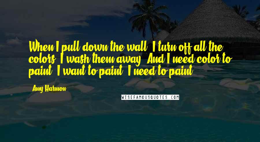 Amy Harmon Quotes: When I pull down the wall, I turn off all the colors, I wash them away. And I need color to paint. I want to paint. I need to paint.