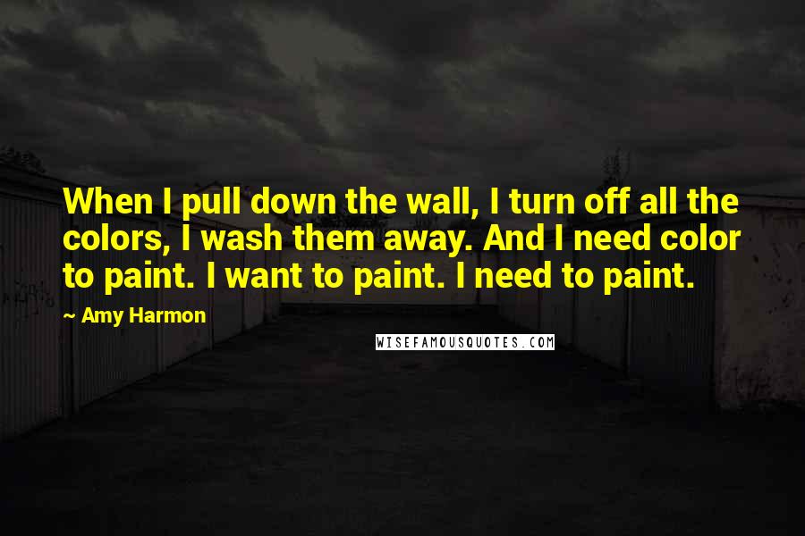 Amy Harmon Quotes: When I pull down the wall, I turn off all the colors, I wash them away. And I need color to paint. I want to paint. I need to paint.