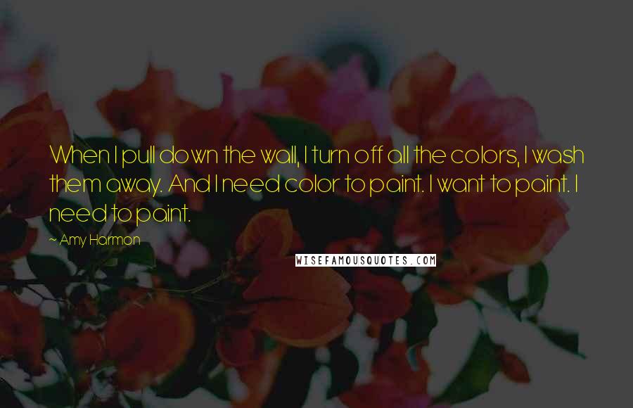 Amy Harmon Quotes: When I pull down the wall, I turn off all the colors, I wash them away. And I need color to paint. I want to paint. I need to paint.