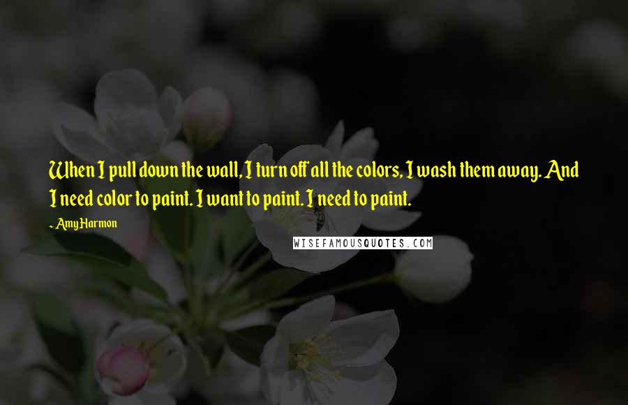 Amy Harmon Quotes: When I pull down the wall, I turn off all the colors, I wash them away. And I need color to paint. I want to paint. I need to paint.