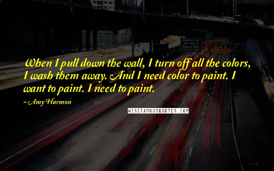 Amy Harmon Quotes: When I pull down the wall, I turn off all the colors, I wash them away. And I need color to paint. I want to paint. I need to paint.