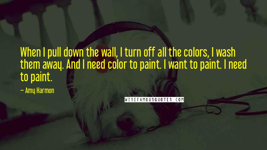 Amy Harmon Quotes: When I pull down the wall, I turn off all the colors, I wash them away. And I need color to paint. I want to paint. I need to paint.