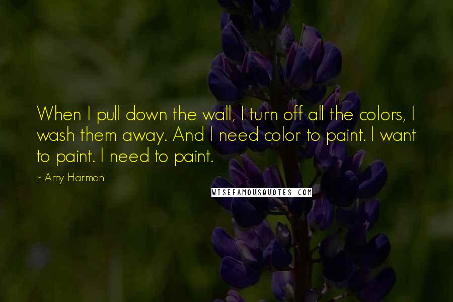 Amy Harmon Quotes: When I pull down the wall, I turn off all the colors, I wash them away. And I need color to paint. I want to paint. I need to paint.