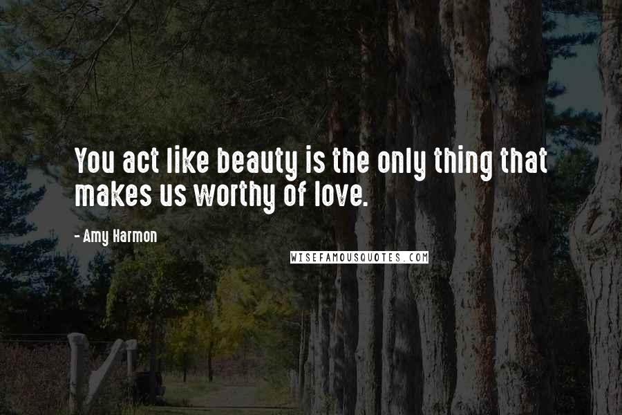 Amy Harmon Quotes: You act like beauty is the only thing that makes us worthy of love.