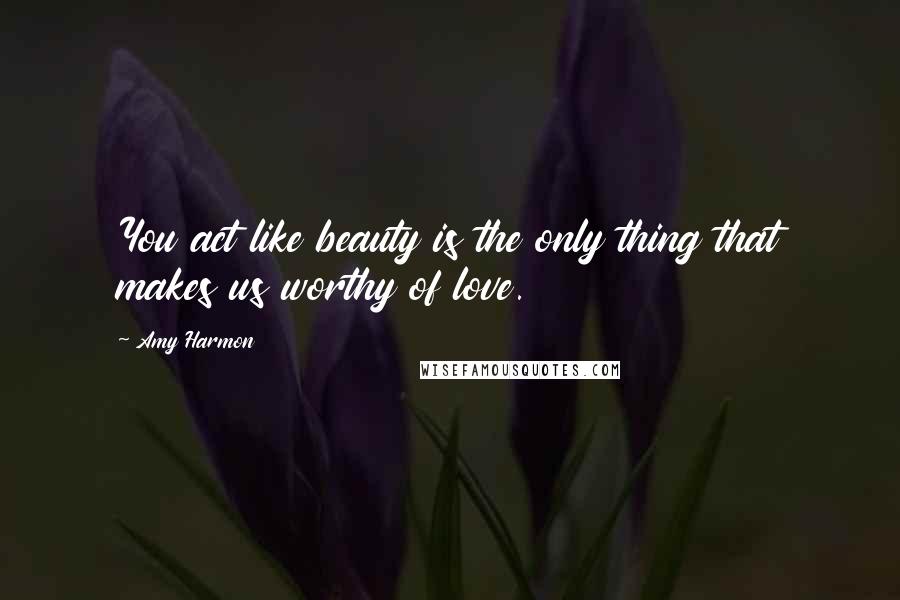 Amy Harmon Quotes: You act like beauty is the only thing that makes us worthy of love.