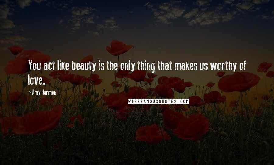 Amy Harmon Quotes: You act like beauty is the only thing that makes us worthy of love.