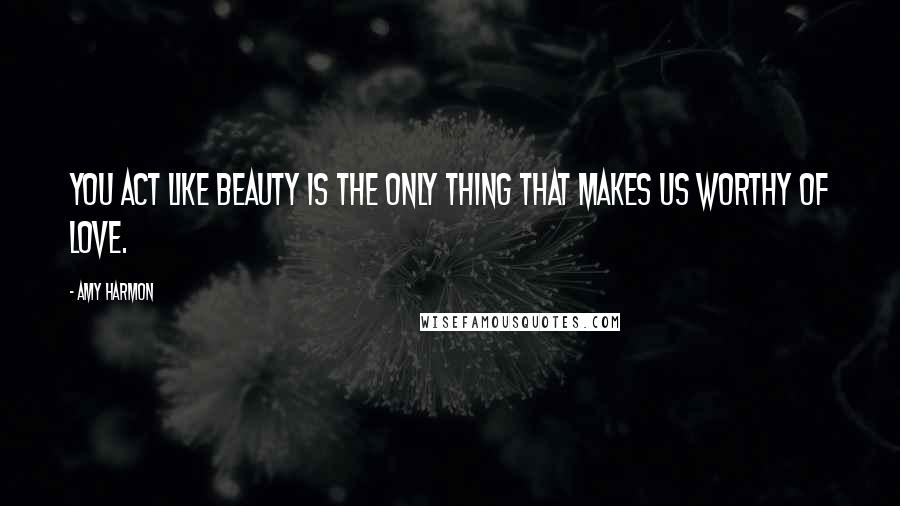 Amy Harmon Quotes: You act like beauty is the only thing that makes us worthy of love.