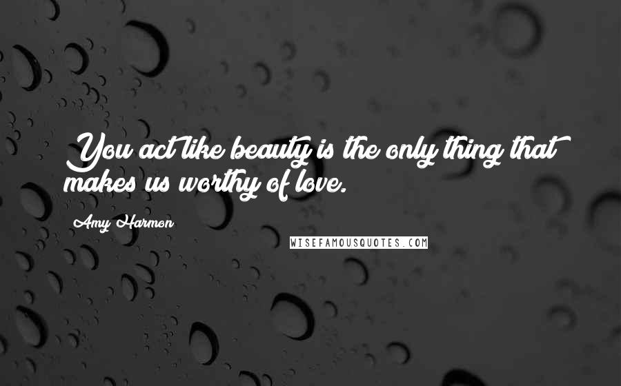 Amy Harmon Quotes: You act like beauty is the only thing that makes us worthy of love.