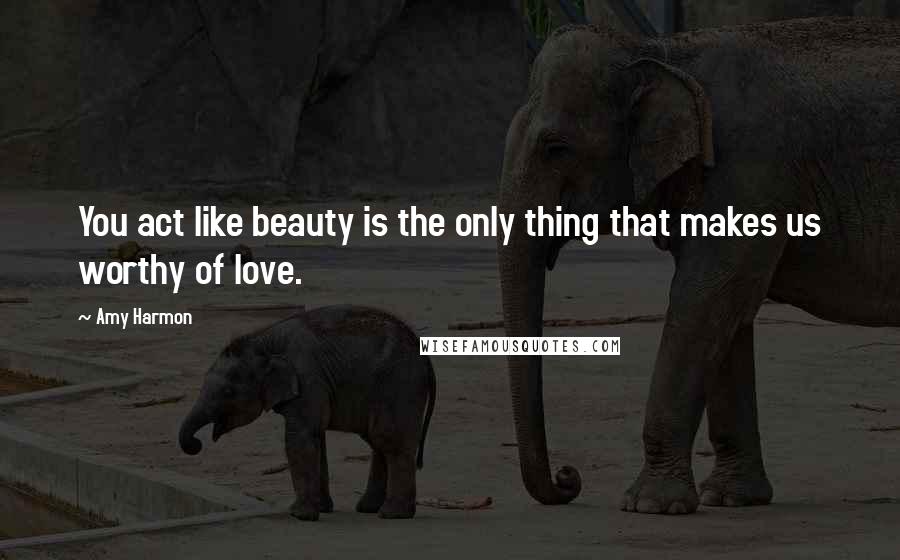 Amy Harmon Quotes: You act like beauty is the only thing that makes us worthy of love.