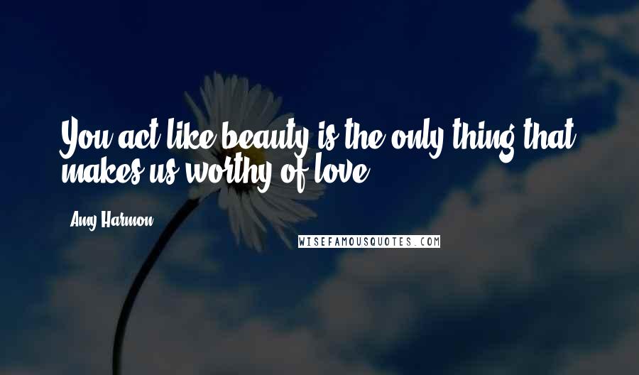 Amy Harmon Quotes: You act like beauty is the only thing that makes us worthy of love.