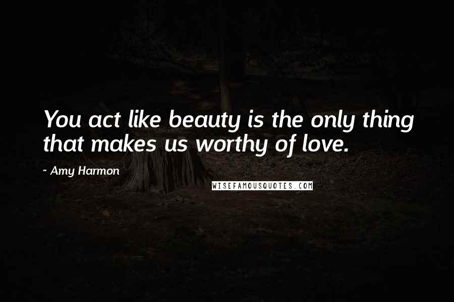 Amy Harmon Quotes: You act like beauty is the only thing that makes us worthy of love.