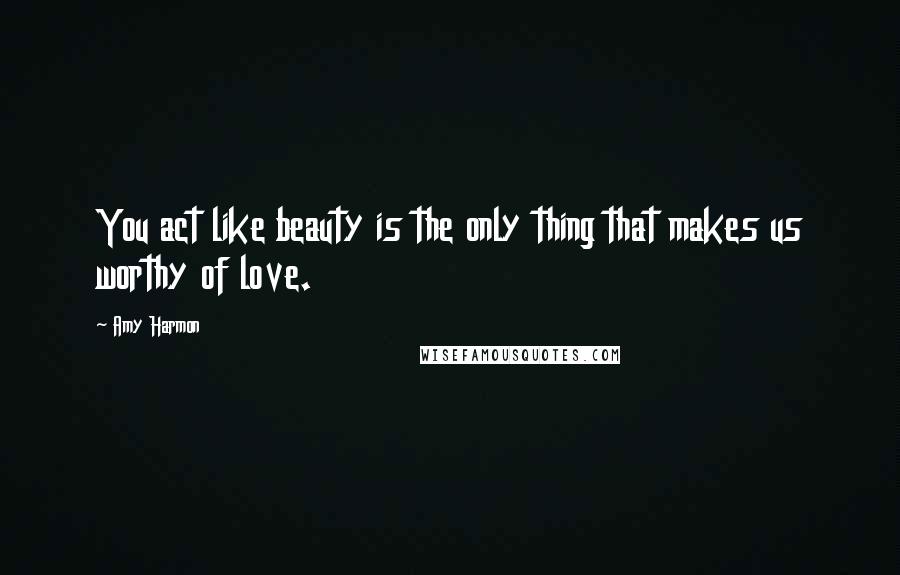 Amy Harmon Quotes: You act like beauty is the only thing that makes us worthy of love.