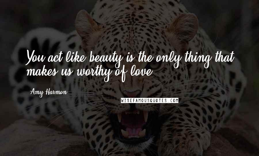 Amy Harmon Quotes: You act like beauty is the only thing that makes us worthy of love.