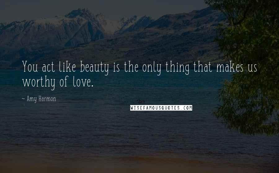 Amy Harmon Quotes: You act like beauty is the only thing that makes us worthy of love.