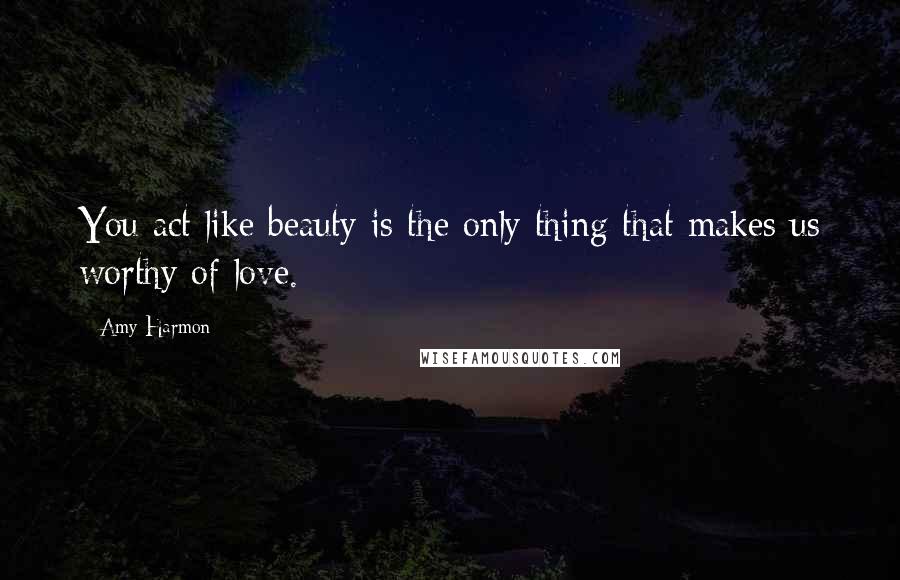 Amy Harmon Quotes: You act like beauty is the only thing that makes us worthy of love.