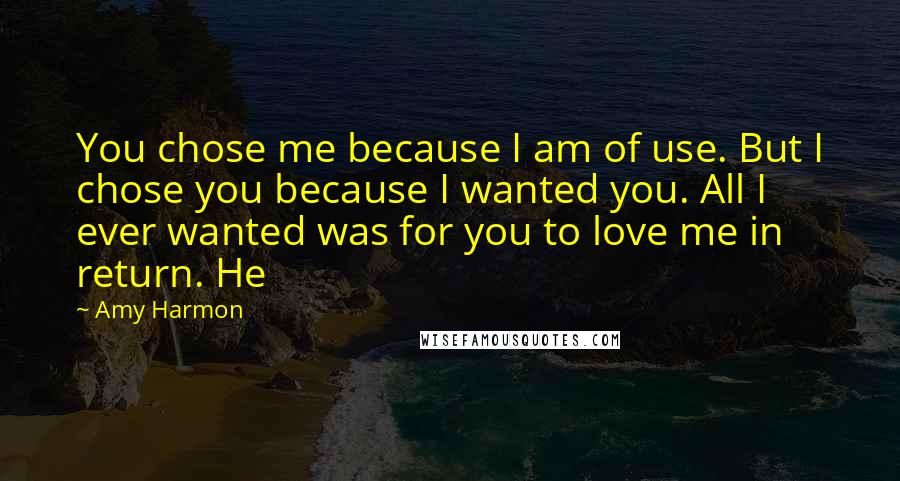 Amy Harmon Quotes: You chose me because I am of use. But I chose you because I wanted you. All I ever wanted was for you to love me in return. He