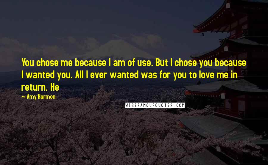 Amy Harmon Quotes: You chose me because I am of use. But I chose you because I wanted you. All I ever wanted was for you to love me in return. He