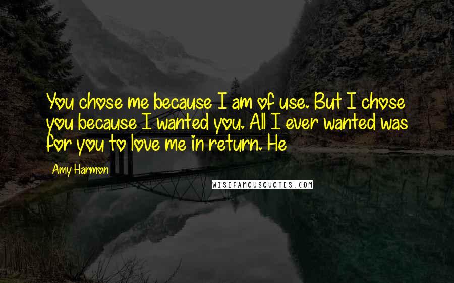 Amy Harmon Quotes: You chose me because I am of use. But I chose you because I wanted you. All I ever wanted was for you to love me in return. He