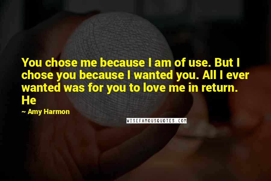 Amy Harmon Quotes: You chose me because I am of use. But I chose you because I wanted you. All I ever wanted was for you to love me in return. He