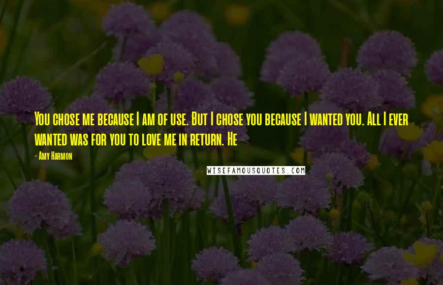 Amy Harmon Quotes: You chose me because I am of use. But I chose you because I wanted you. All I ever wanted was for you to love me in return. He