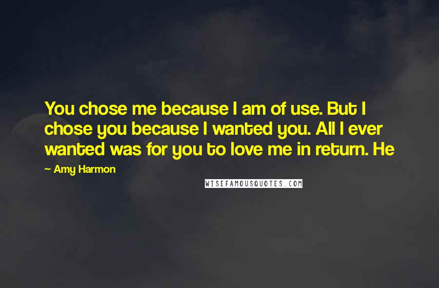 Amy Harmon Quotes: You chose me because I am of use. But I chose you because I wanted you. All I ever wanted was for you to love me in return. He