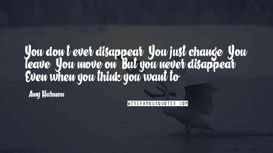 Amy Harmon Quotes: You don't ever disappear. You just change. You leave. You move on. But you never disappear. Even when you think you want to.