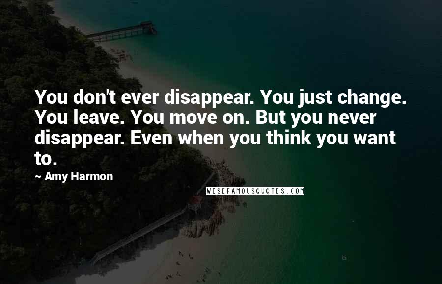 Amy Harmon Quotes: You don't ever disappear. You just change. You leave. You move on. But you never disappear. Even when you think you want to.