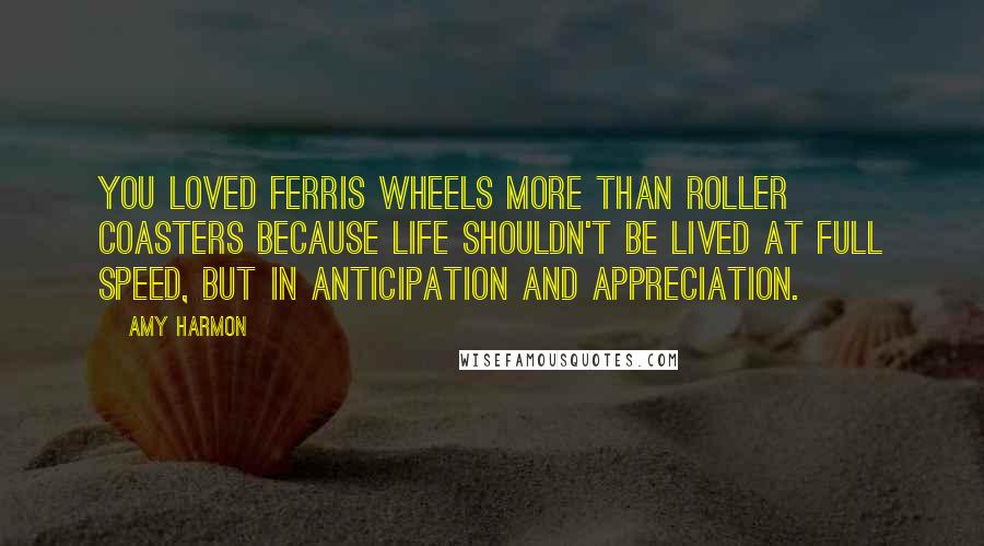 Amy Harmon Quotes: You loved ferris wheels more than roller coasters because life shouldn't be lived at full speed, but in anticipation and appreciation.