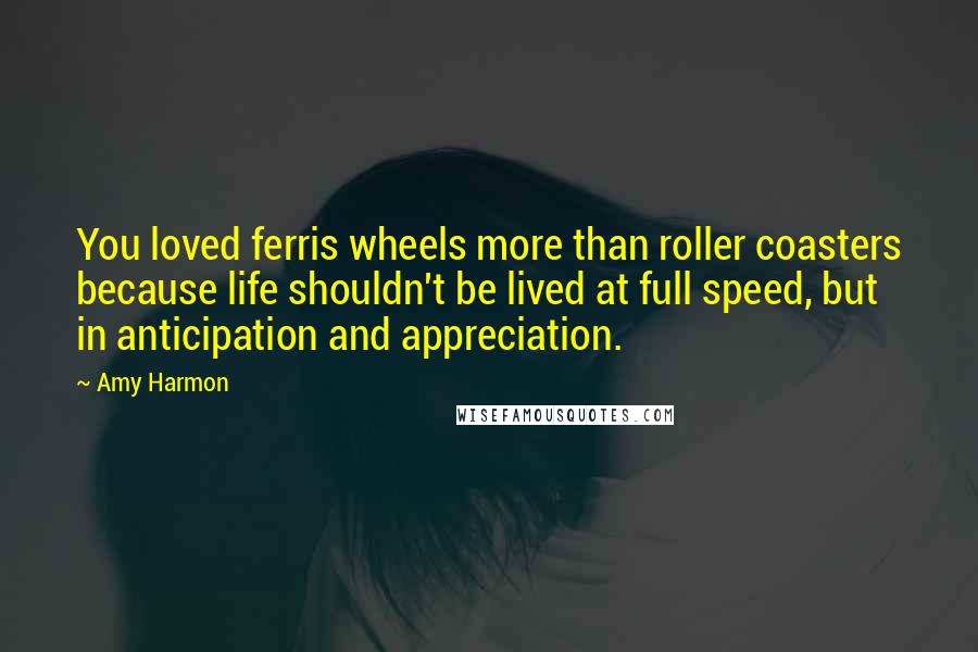 Amy Harmon Quotes: You loved ferris wheels more than roller coasters because life shouldn't be lived at full speed, but in anticipation and appreciation.
