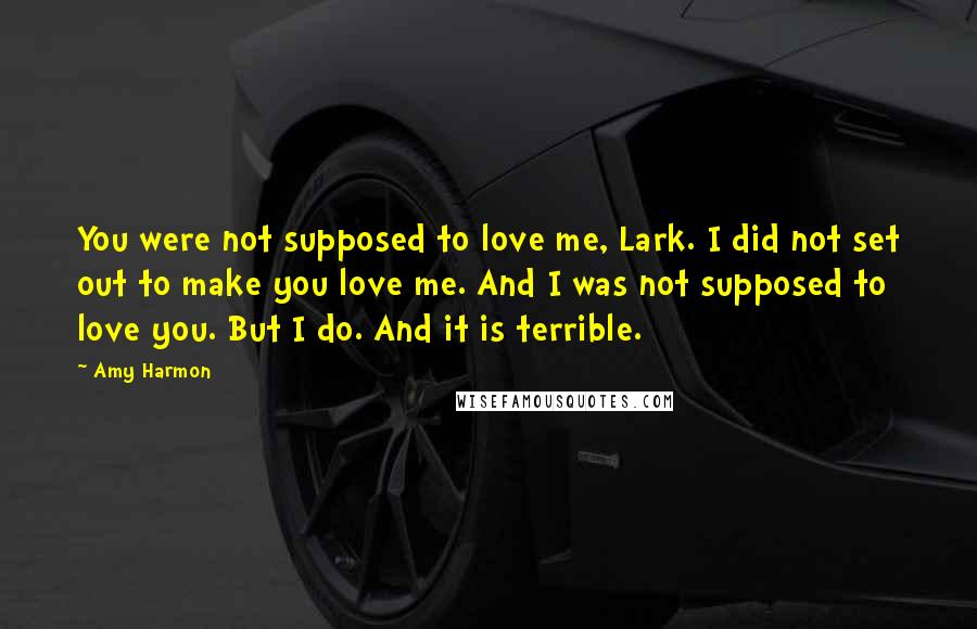 Amy Harmon Quotes: You were not supposed to love me, Lark. I did not set out to make you love me. And I was not supposed to love you. But I do. And it is terrible.