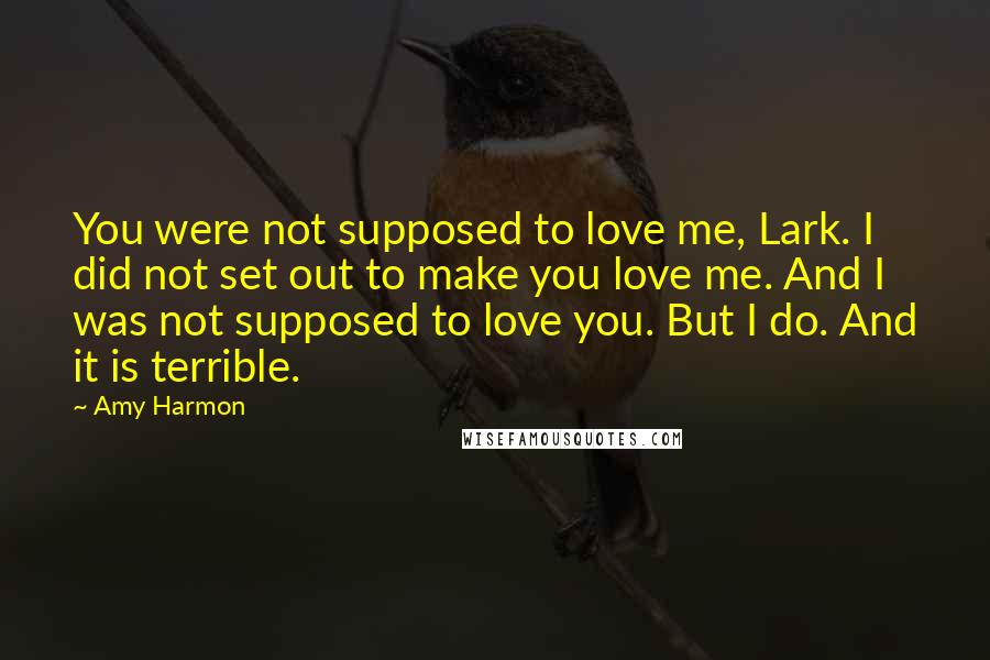 Amy Harmon Quotes: You were not supposed to love me, Lark. I did not set out to make you love me. And I was not supposed to love you. But I do. And it is terrible.