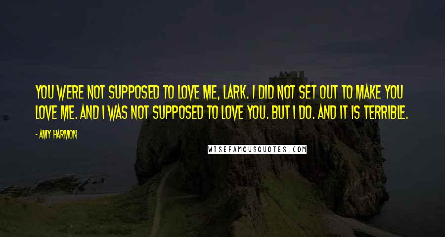 Amy Harmon Quotes: You were not supposed to love me, Lark. I did not set out to make you love me. And I was not supposed to love you. But I do. And it is terrible.