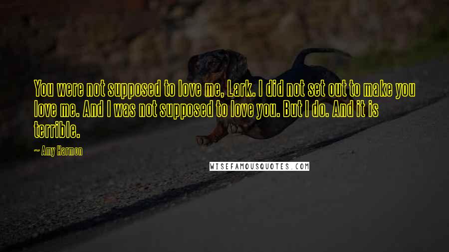 Amy Harmon Quotes: You were not supposed to love me, Lark. I did not set out to make you love me. And I was not supposed to love you. But I do. And it is terrible.